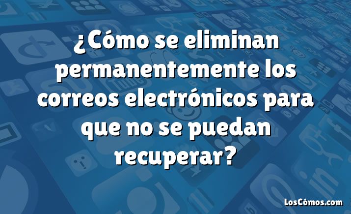 ¿Cómo se eliminan permanentemente los correos electrónicos para que no se puedan recuperar?