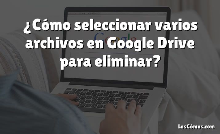 ¿Cómo seleccionar varios archivos en Google Drive para eliminar?