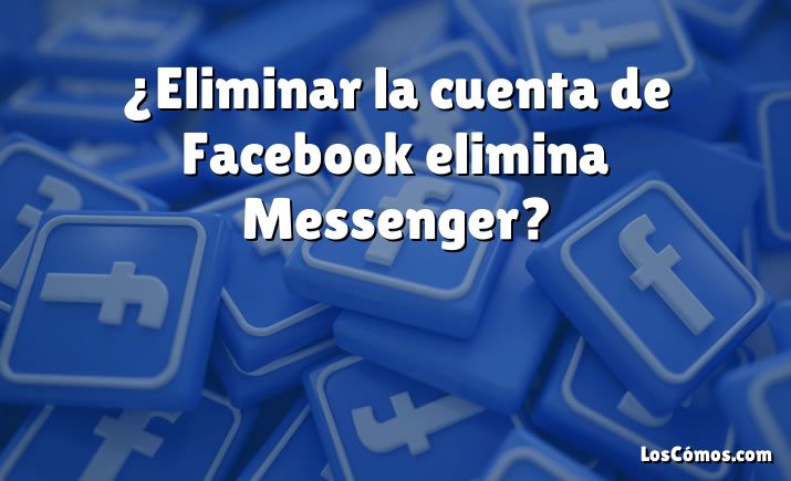 ¿Eliminar la cuenta de Facebook elimina Messenger?