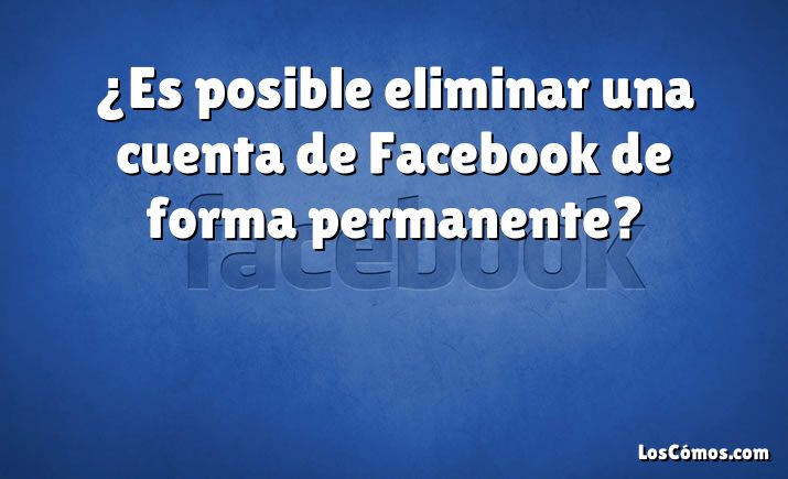 ¿Es posible eliminar una cuenta de Facebook de forma permanente?