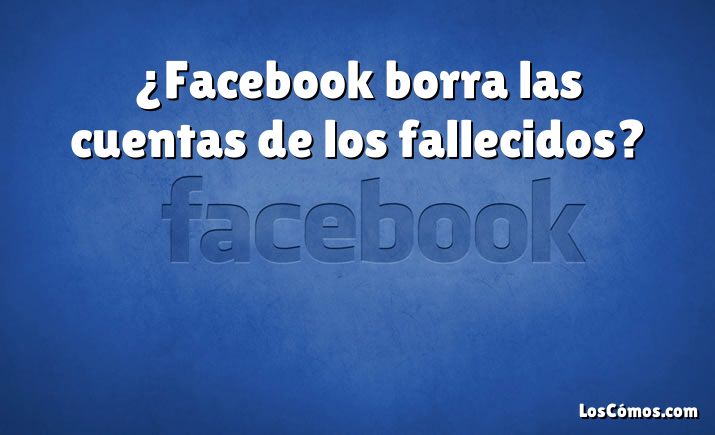 ¿Facebook borra las cuentas de los fallecidos?