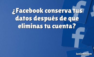 ¿Facebook conserva tus datos después de que eliminas tu cuenta?