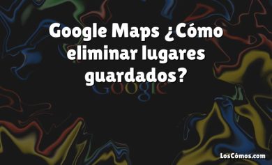 Google Maps ¿Cómo eliminar lugares guardados?