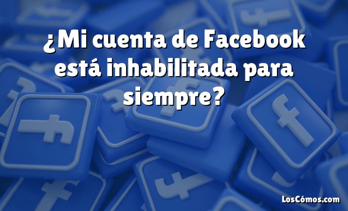 ¿Mi cuenta de Facebook está inhabilitada para siempre?