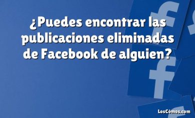 ¿Puedes encontrar las publicaciones eliminadas de Facebook de alguien?