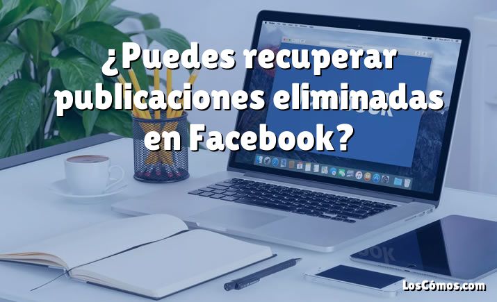 ¿Puedes recuperar publicaciones eliminadas en Facebook?