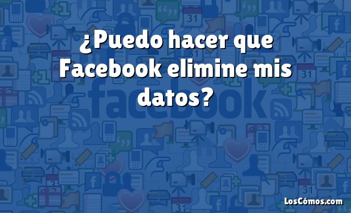 ¿Puedo hacer que Facebook elimine mis datos?