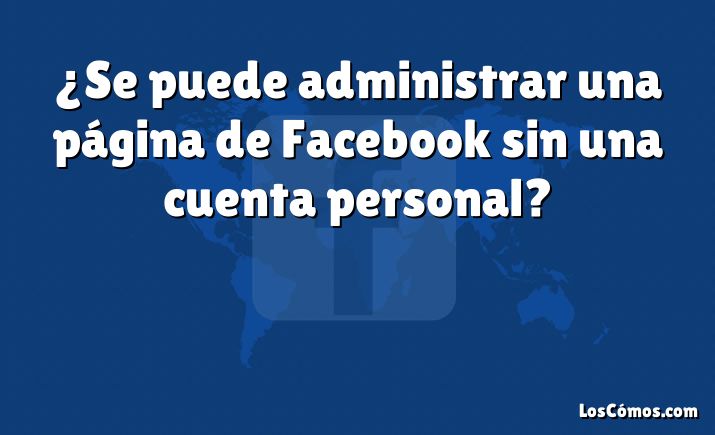 ¿Se puede administrar una página de Facebook sin una cuenta personal?