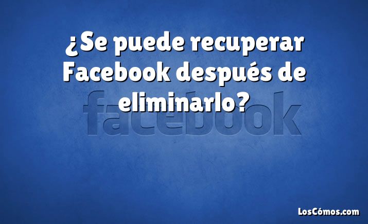 ¿Se puede recuperar Facebook después de eliminarlo?